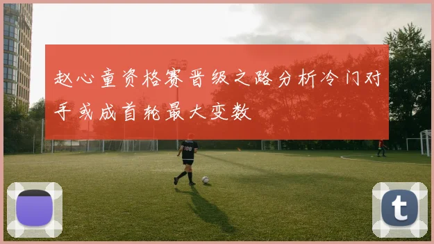 赵心童资格赛晋级之路分析冷门对手或成首轮最大变数
